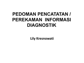 PEDOMAN PENCATATAN /
PEREKAMAN INFORMASI
DIAGNOSTIK
Lily Kresnowati
 