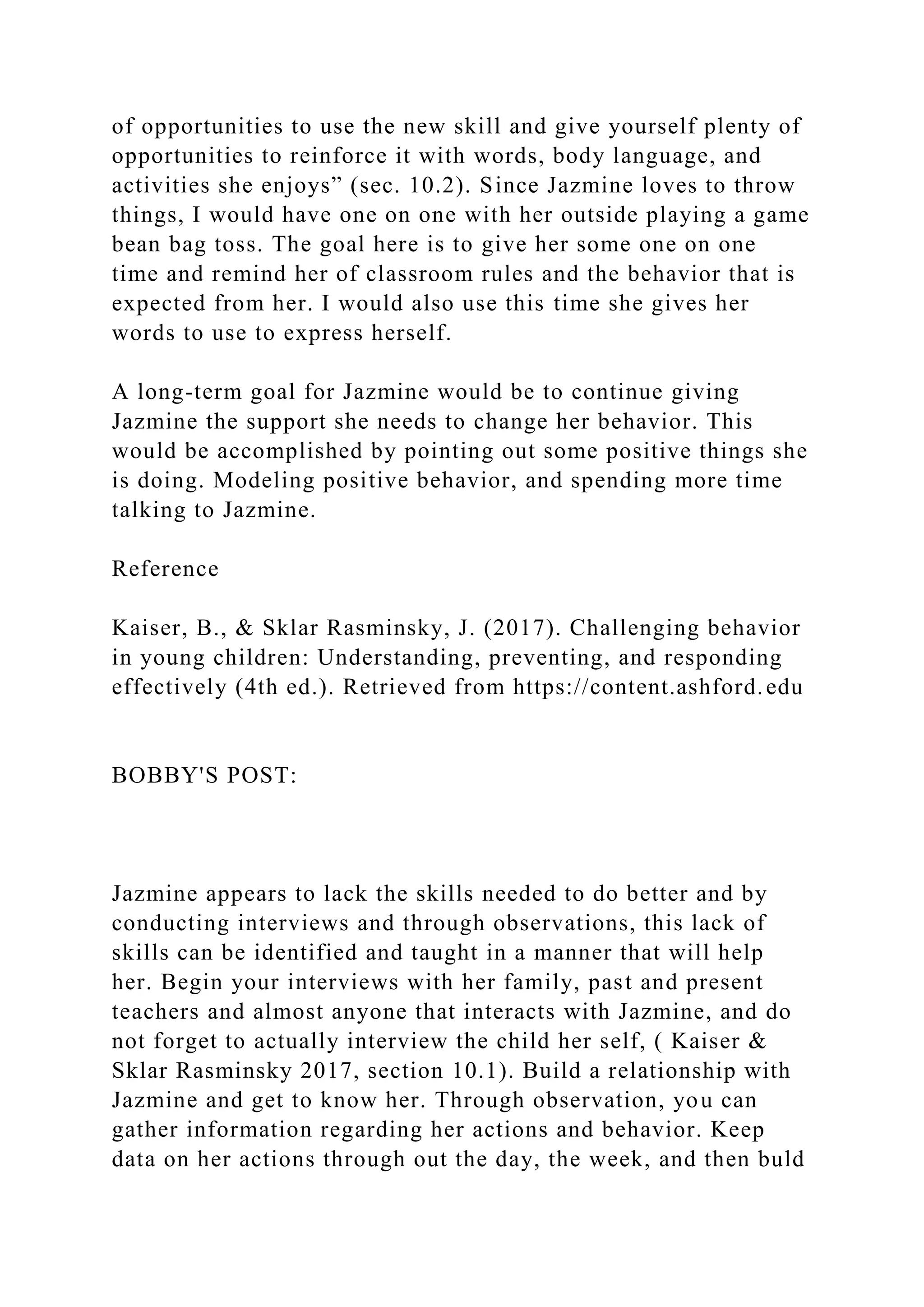 of opportunities to use the new skill and give yourself plenty of
opportunities to reinforce it with words, body language, and
activities she enjoys” (sec. 10.2). Since Jazmine loves to throw
things, I would have one on one with her outside playing a game
bean bag toss. The goal here is to give her some one on one
time and remind her of classroom rules and the behavior that is
expected from her. I would also use this time she gives her
words to use to express herself.
A long-term goal for Jazmine would be to continue giving
Jazmine the support she needs to change her behavior. This
would be accomplished by pointing out some positive things she
is doing. Modeling positive behavior, and spending more time
talking to Jazmine.
Reference
Kaiser, B., & Sklar Rasminsky, J. (2017). Challenging behavior
in young children: Understanding, preventing, and responding
effectively (4th ed.). Retrieved from https://content.ashford.edu
BOBBY'S POST:
Jazmine appears to lack the skills needed to do better and by
conducting interviews and through observations, this lack of
skills can be identified and taught in a manner that will help
her. Begin your interviews with her family, past and present
teachers and almost anyone that interacts with Jazmine, and do
not forget to actually interview the child her self, ( Kaiser &
Sklar Rasminsky 2017, section 10.1). Build a relationship with
Jazmine and get to know her. Through observation, you can
gather information regarding her actions and behavior. Keep
data on her actions through out the day, the week, and then buld
 