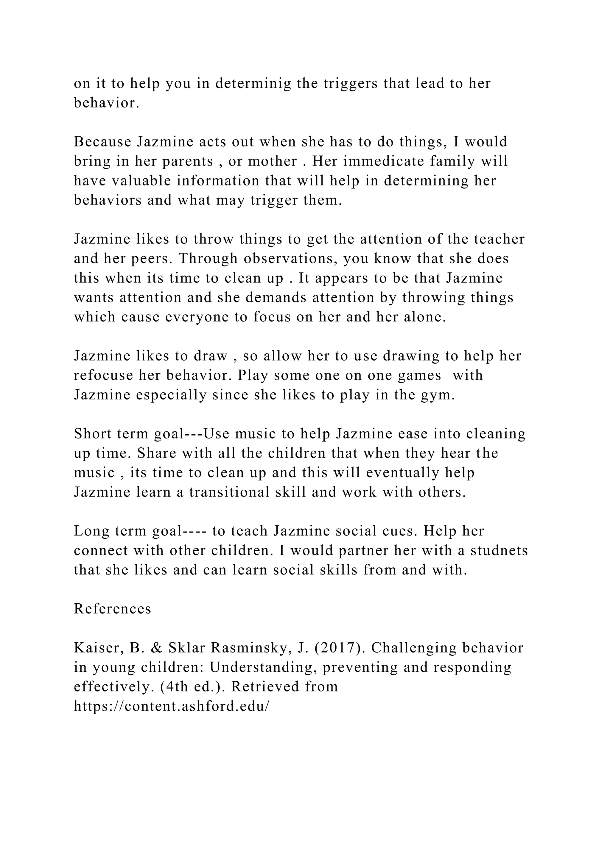 on it to help you in determinig the triggers that lead to her
behavior.
Because Jazmine acts out when she has to do things, I would
bring in her parents , or mother . Her immedicate family will
have valuable information that will help in determining her
behaviors and what may trigger them.
Jazmine likes to throw things to get the attention of the teacher
and her peers. Through observations, you know that she does
this when its time to clean up . It appears to be that Jazmine
wants attention and she demands attention by throwing things
which cause everyone to focus on her and her alone.
Jazmine likes to draw , so allow her to use drawing to help her
refocuse her behavior. Play some one on one games with
Jazmine especially since she likes to play in the gym.
Short term goal---Use music to help Jazmine ease into cleaning
up time. Share with all the children that when they hear the
music , its time to clean up and this will eventually help
Jazmine learn a transitional skill and work with others.
Long term goal---- to teach Jazmine social cues. Help her
connect with other children. I would partner her with a studnets
that she likes and can learn social skills from and with.
References
Kaiser, B. & Sklar Rasminsky, J. (2017). Challenging behavior
in young children: Understanding, preventing and responding
effectively. (4th ed.). Retrieved from
https://content.ashford.edu/
 