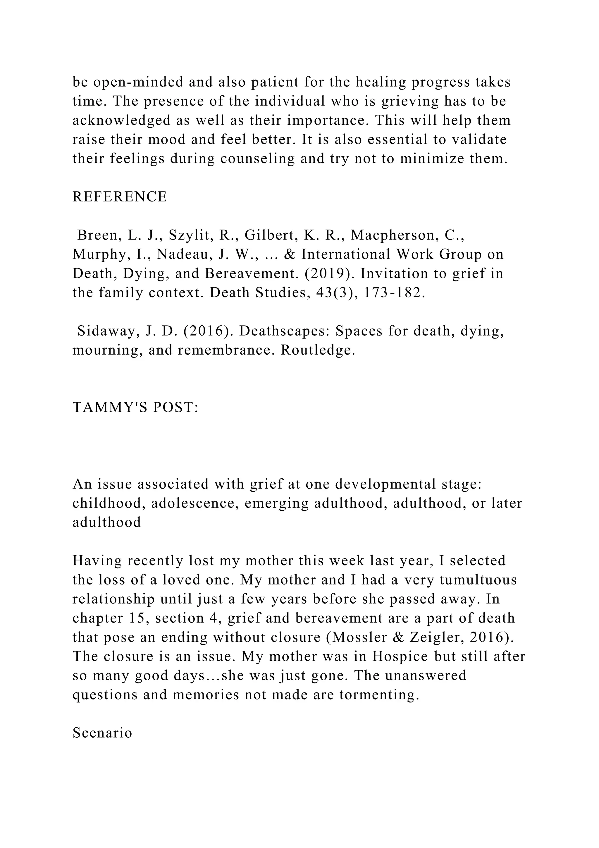 be open-minded and also patient for the healing progress takes
time. The presence of the individual who is grieving has to be
acknowledged as well as their importance. This will help them
raise their mood and feel better. It is also essential to validate
their feelings during counseling and try not to minimize them.
REFERENCE
Breen, L. J., Szylit, R., Gilbert, K. R., Macpherson, C.,
Murphy, I., Nadeau, J. W., ... & International Work Group on
Death, Dying, and Bereavement. (2019). Invitation to grief in
the family context. Death Studies, 43(3), 173-182.
Sidaway, J. D. (2016). Deathscapes: Spaces for death, dying,
mourning, and remembrance. Routledge.
TAMMY'S POST:
An issue associated with grief at one developmental stage:
childhood, adolescence, emerging adulthood, adulthood, or later
adulthood
Having recently lost my mother this week last year, I selected
the loss of a loved one. My mother and I had a very tumultuous
relationship until just a few years before she passed away. In
chapter 15, section 4, grief and bereavement are a part of death
that pose an ending without closure (Mossler & Zeigler, 2016).
The closure is an issue. My mother was in Hospice but still after
so many good days…she was just gone. The unanswered
questions and memories not made are tormenting.
Scenario
 