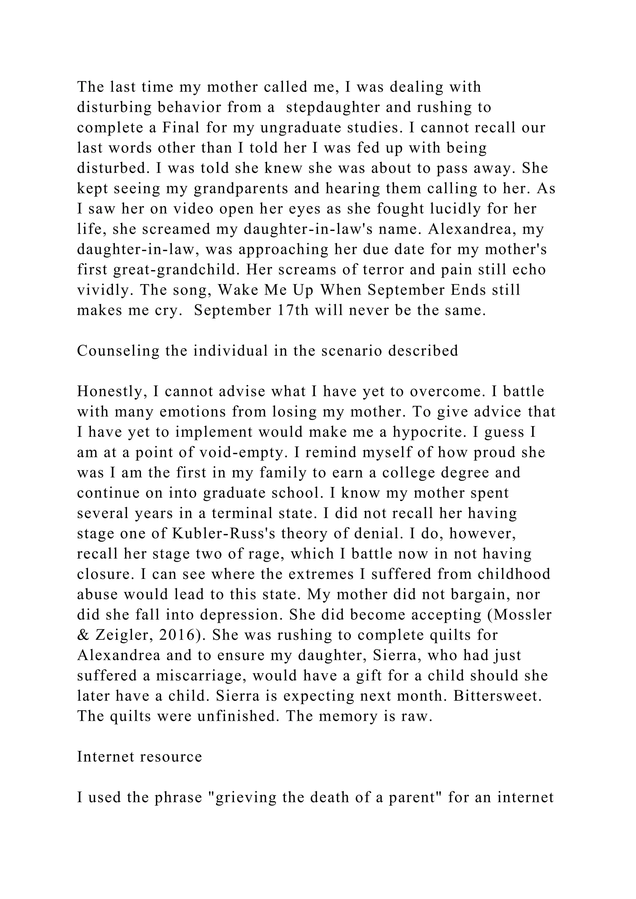 The last time my mother called me, I was dealing with
disturbing behavior from a stepdaughter and rushing to
complete a Final for my ungraduate studies. I cannot recall our
last words other than I told her I was fed up with being
disturbed. I was told she knew she was about to pass away. She
kept seeing my grandparents and hearing them calling to her. As
I saw her on video open her eyes as she fought lucidly for her
life, she screamed my daughter-in-law's name. Alexandrea, my
daughter-in-law, was approaching her due date for my mother's
first great-grandchild. Her screams of terror and pain still echo
vividly. The song, Wake Me Up When September Ends still
makes me cry. September 17th will never be the same.
Counseling the individual in the scenario described
Honestly, I cannot advise what I have yet to overcome. I battle
with many emotions from losing my mother. To give advice that
I have yet to implement would make me a hypocrite. I guess I
am at a point of void-empty. I remind myself of how proud she
was I am the first in my family to earn a college degree and
continue on into graduate school. I know my mother spent
several years in a terminal state. I did not recall her having
stage one of Kubler-Russ's theory of denial. I do, however,
recall her stage two of rage, which I battle now in not having
closure. I can see where the extremes I suffered from childhood
abuse would lead to this state. My mother did not bargain, nor
did she fall into depression. She did become accepting (Mossler
& Zeigler, 2016). She was rushing to complete quilts for
Alexandrea and to ensure my daughter, Sierra, who had just
suffered a miscarriage, would have a gift for a child should she
later have a child. Sierra is expecting next month. Bittersweet.
The quilts were unfinished. The memory is raw.
Internet resource
I used the phrase "grieving the death of a parent" for an internet
 