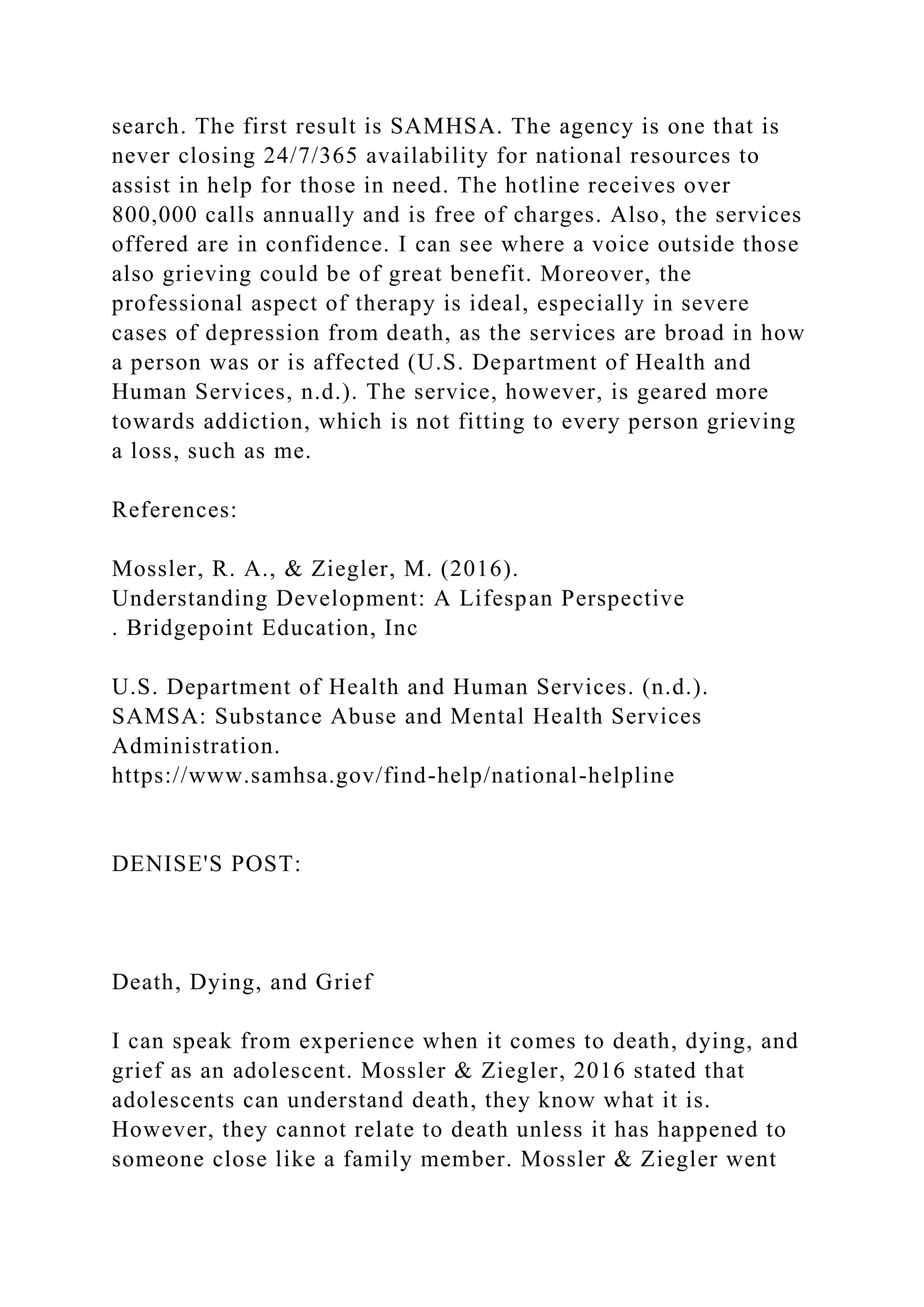search. The first result is SAMHSA. The agency is one that is
never closing 24/7/365 availability for national resources to
assist in help for those in need. The hotline receives over
800,000 calls annually and is free of charges. Also, the services
offered are in confidence. I can see where a voice outside those
also grieving could be of great benefit. Moreover, the
professional aspect of therapy is ideal, especially in severe
cases of depression from death, as the services are broad in how
a person was or is affected (U.S. Department of Health and
Human Services, n.d.). The service, however, is geared more
towards addiction, which is not fitting to every person grieving
a loss, such as me.
References:
Mossler, R. A., & Ziegler, M. (2016).
Understanding Development: A Lifespan Perspective
. Bridgepoint Education, Inc
U.S. Department of Health and Human Services. (n.d.).
SAMSA: Substance Abuse and Mental Health Services
Administration.
https://www.samhsa.gov/find-help/national-helpline
DENISE'S POST:
Death, Dying, and Grief
I can speak from experience when it comes to death, dying, and
grief as an adolescent. Mossler & Ziegler, 2016 stated that
adolescents can understand death, they know what it is.
However, they cannot relate to death unless it has happened to
someone close like a family member. Mossler & Ziegler went
 
