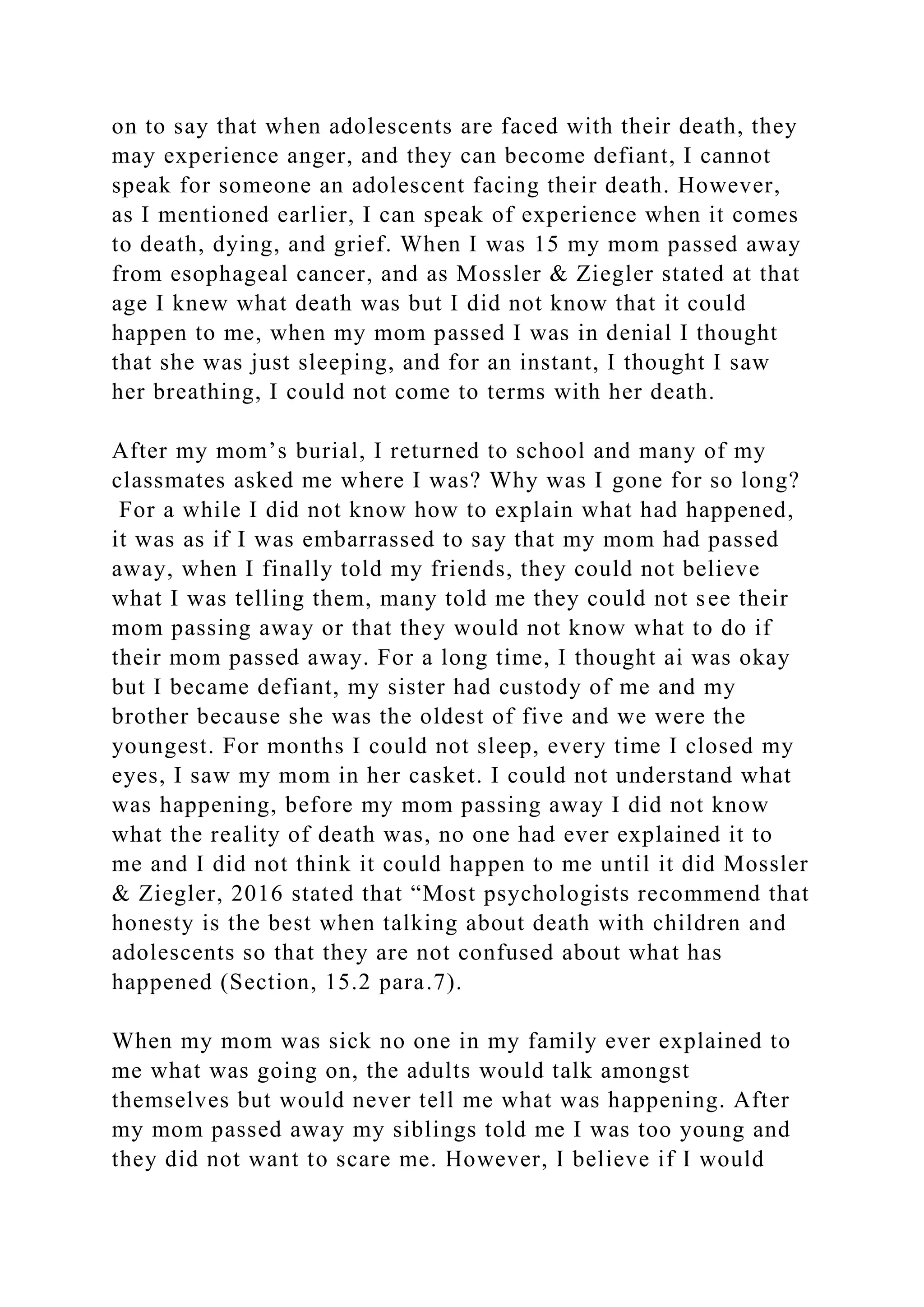 on to say that when adolescents are faced with their death, they
may experience anger, and they can become defiant, I cannot
speak for someone an adolescent facing their death. However,
as I mentioned earlier, I can speak of experience when it comes
to death, dying, and grief. When I was 15 my mom passed away
from esophageal cancer, and as Mossler & Ziegler stated at that
age I knew what death was but I did not know that it could
happen to me, when my mom passed I was in denial I thought
that she was just sleeping, and for an instant, I thought I saw
her breathing, I could not come to terms with her death.
After my mom’s burial, I returned to school and many of my
classmates asked me where I was? Why was I gone for so long?
For a while I did not know how to explain what had happened,
it was as if I was embarrassed to say that my mom had passed
away, when I finally told my friends, they could not believe
what I was telling them, many told me they could not see their
mom passing away or that they would not know what to do if
their mom passed away. For a long time, I thought ai was okay
but I became defiant, my sister had custody of me and my
brother because she was the oldest of five and we were the
youngest. For months I could not sleep, every time I closed my
eyes, I saw my mom in her casket. I could not understand what
was happening, before my mom passing away I did not know
what the reality of death was, no one had ever explained it to
me and I did not think it could happen to me until it did Mossler
& Ziegler, 2016 stated that “Most psychologists recommend that
honesty is the best when talking about death with children and
adolescents so that they are not confused about what has
happened (Section, 15.2 para.7).
When my mom was sick no one in my family ever explained to
me what was going on, the adults would talk amongst
themselves but would never tell me what was happening. After
my mom passed away my siblings told me I was too young and
they did not want to scare me. However, I believe if I would
 