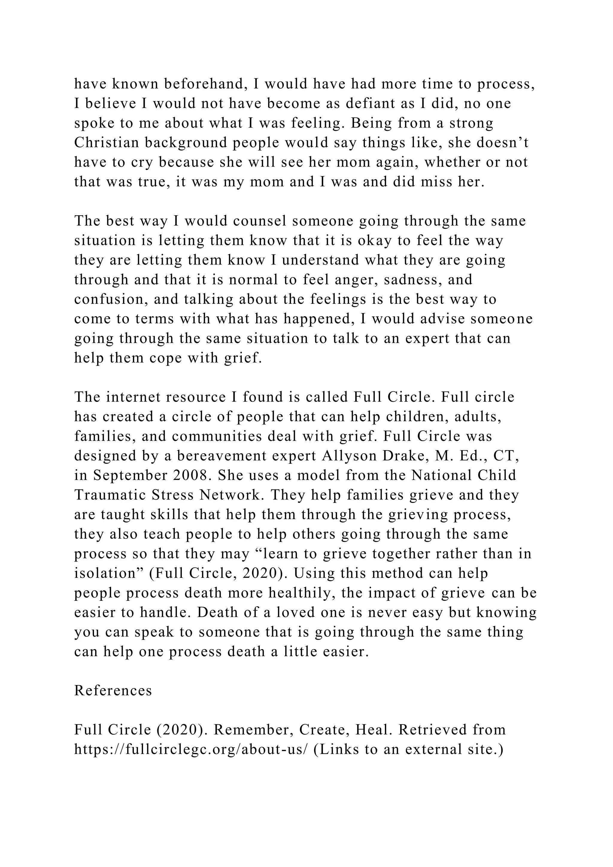 have known beforehand, I would have had more time to process,
I believe I would not have become as defiant as I did, no one
spoke to me about what I was feeling. Being from a strong
Christian background people would say things like, she doesn’t
have to cry because she will see her mom again, whether or not
that was true, it was my mom and I was and did miss her.
The best way I would counsel someone going through the same
situation is letting them know that it is okay to feel the way
they are letting them know I understand what they are going
through and that it is normal to feel anger, sadness, and
confusion, and talking about the feelings is the best way to
come to terms with what has happened, I would advise someone
going through the same situation to talk to an expert that can
help them cope with grief.
The internet resource I found is called Full Circle. Full circle
has created a circle of people that can help children, adults,
families, and communities deal with grief. Full Circle was
designed by a bereavement expert Allyson Drake, M. Ed., CT,
in September 2008. She uses a model from the National Child
Traumatic Stress Network. They help families grieve and they
are taught skills that help them through the grieving process,
they also teach people to help others going through the same
process so that they may “learn to grieve together rather than in
isolation” (Full Circle, 2020). Using this method can help
people process death more healthily, the impact of grieve can be
easier to handle. Death of a loved one is never easy but knowing
you can speak to someone that is going through the same thing
can help one process death a little easier.
References
Full Circle (2020). Remember, Create, Heal. Retrieved from
https://fullcirclegc.org/about-us/ (Links to an external site.)
 