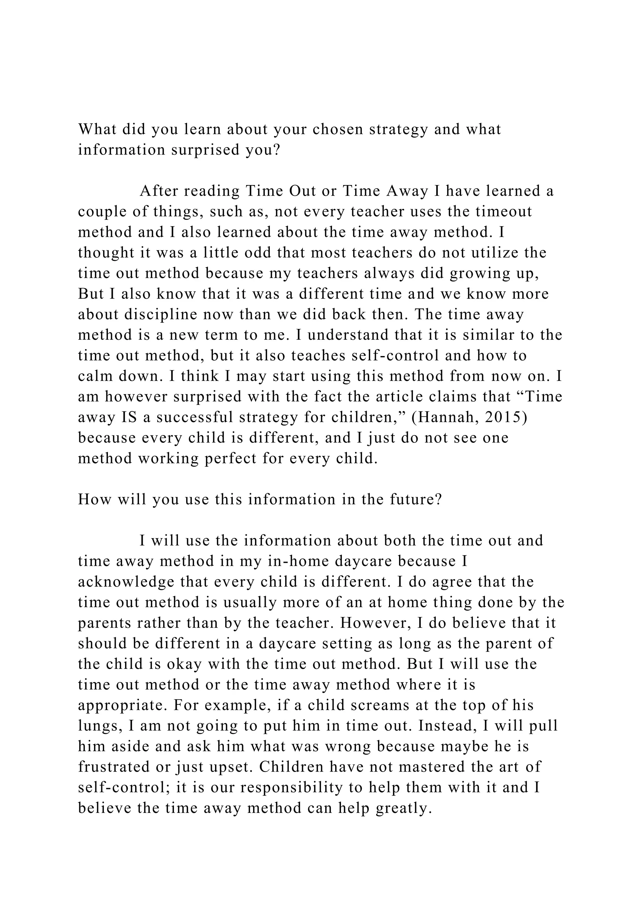 What did you learn about your chosen strategy and what
information surprised you?
After reading Time Out or Time Away I have learned a
couple of things, such as, not every teacher uses the timeout
method and I also learned about the time away method. I
thought it was a little odd that most teachers do not utilize the
time out method because my teachers always did growing up,
But I also know that it was a different time and we know more
about discipline now than we did back then. The time away
method is a new term to me. I understand that it is similar to the
time out method, but it also teaches self-control and how to
calm down. I think I may start using this method from now on. I
am however surprised with the fact the article claims that “Time
away IS a successful strategy for children,” (Hannah, 2015)
because every child is different, and I just do not see one
method working perfect for every child.
How will you use this information in the future?
I will use the information about both the time out and
time away method in my in-home daycare because I
acknowledge that every child is different. I do agree that the
time out method is usually more of an at home thing done by the
parents rather than by the teacher. However, I do believe that it
should be different in a daycare setting as long as the parent of
the child is okay with the time out method. But I will use the
time out method or the time away method where it is
appropriate. For example, if a child screams at the top of his
lungs, I am not going to put him in time out. Instead, I will pull
him aside and ask him what was wrong because maybe he is
frustrated or just upset. Children have not mastered the art of
self-control; it is our responsibility to help them with it and I
believe the time away method can help greatly.
 
