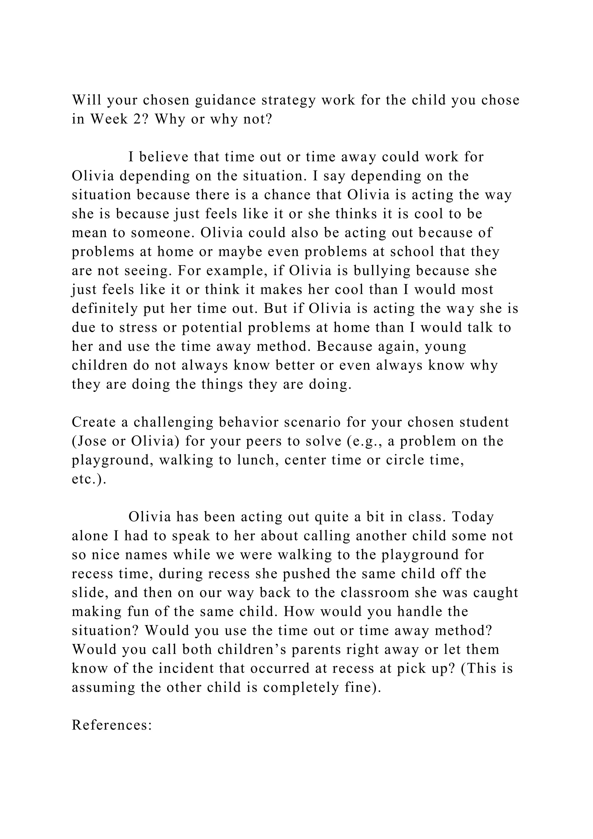 Will your chosen guidance strategy work for the child you chose
in Week 2? Why or why not?
I believe that time out or time away could work for
Olivia depending on the situation. I say depending on the
situation because there is a chance that Olivia is acting the way
she is because just feels like it or she thinks it is cool to be
mean to someone. Olivia could also be acting out because of
problems at home or maybe even problems at school that they
are not seeing. For example, if Olivia is bullying because she
just feels like it or think it makes her cool than I would most
definitely put her time out. But if Olivia is acting the way she is
due to stress or potential problems at home than I would talk to
her and use the time away method. Because again, young
children do not always know better or even always know why
they are doing the things they are doing.
Create a challenging behavior scenario for your chosen student
(Jose or Olivia) for your peers to solve (e.g., a problem on the
playground, walking to lunch, center time or circle time,
etc.).
Olivia has been acting out quite a bit in class. Today
alone I had to speak to her about calling another child some not
so nice names while we were walking to the playground for
recess time, during recess she pushed the same child off the
slide, and then on our way back to the classroom she was caught
making fun of the same child. How would you handle the
situation? Would you use the time out or time away method?
Would you call both children’s parents right away or let them
know of the incident that occurred at recess at pick up? (This is
assuming the other child is completely fine).
References:
 