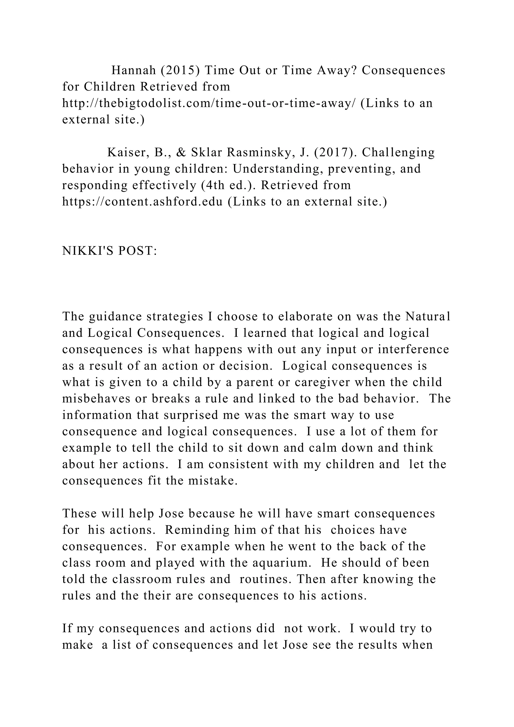 Hannah (2015) Time Out or Time Away? Consequences
for Children Retrieved from
http://thebigtodolist.com/time-out-or-time-away/ (Links to an
external site.)
Kaiser, B., & Sklar Rasminsky, J. (2017). Challenging
behavior in young children: Understanding, preventing, and
responding effectively (4th ed.). Retrieved from
https://content.ashford.edu (Links to an external site.)
NIKKI'S POST:
The guidance strategies I choose to elaborate on was the Natural
and Logical Consequences. I learned that logical and logical
consequences is what happens with out any input or interference
as a result of an action or decision. Logical consequences is
what is given to a child by a parent or caregiver when the child
misbehaves or breaks a rule and linked to the bad behavior. The
information that surprised me was the smart way to use
consequence and logical consequences. I use a lot of them for
example to tell the child to sit down and calm down and think
about her actions. I am consistent with my children and let the
consequences fit the mistake.
These will help Jose because he will have smart consequences
for his actions. Reminding him of that his choices have
consequences. For example when he went to the back of the
class room and played with the aquarium. He should of been
told the classroom rules and routines. Then after knowing the
rules and the their are consequences to his actions.
If my consequences and actions did not work. I would try to
make a list of consequences and let Jose see the results when
 