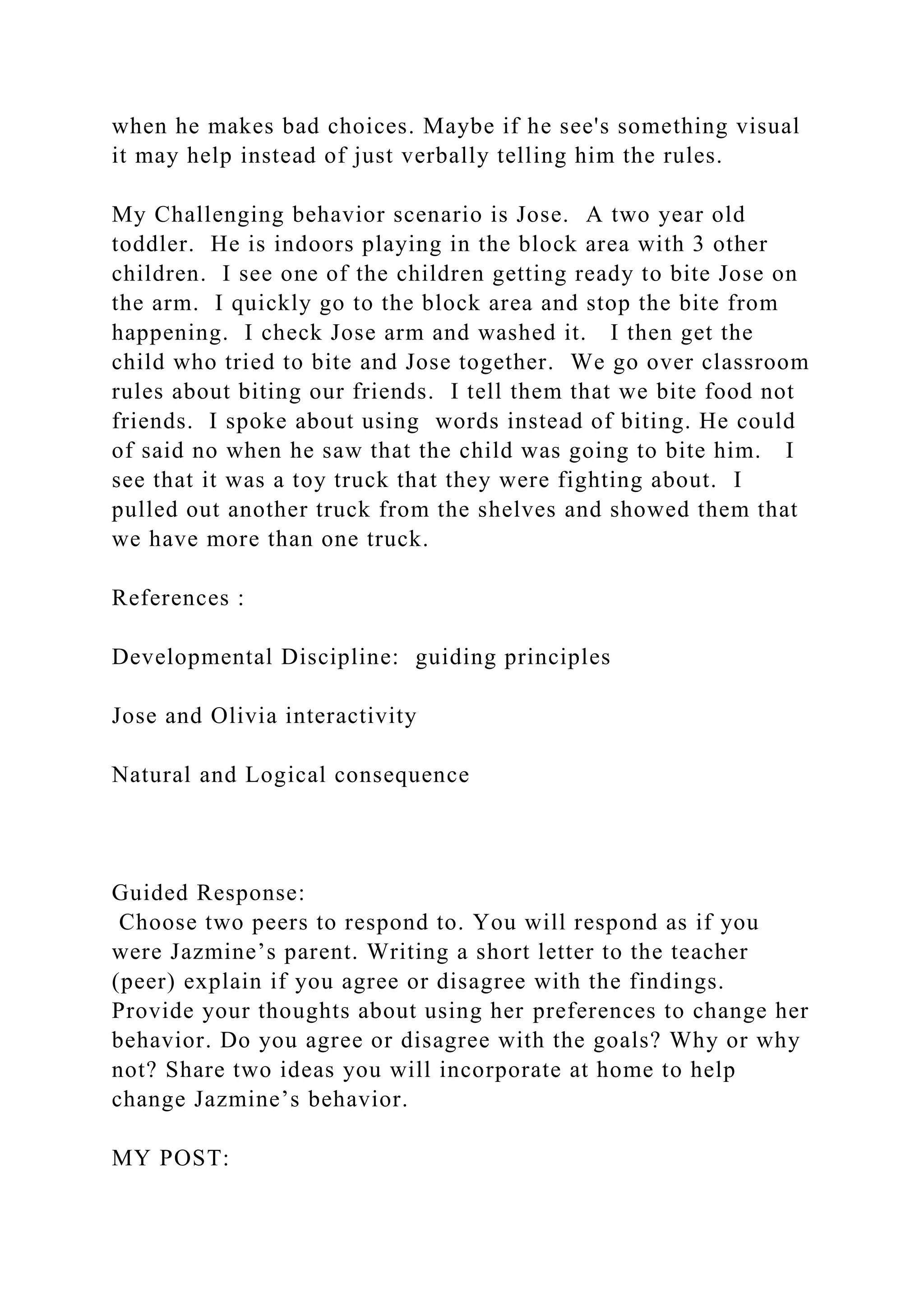 when he makes bad choices. Maybe if he see's something visual
it may help instead of just verbally telling him the rules.
My Challenging behavior scenario is Jose. A two year old
toddler. He is indoors playing in the block area with 3 other
children. I see one of the children getting ready to bite Jose on
the arm. I quickly go to the block area and stop the bite from
happening. I check Jose arm and washed it. I then get the
child who tried to bite and Jose together. We go over classroom
rules about biting our friends. I tell them that we bite food not
friends. I spoke about using words instead of biting. He could
of said no when he saw that the child was going to bite him. I
see that it was a toy truck that they were fighting about. I
pulled out another truck from the shelves and showed them that
we have more than one truck.
References :
Developmental Discipline: guiding principles
Jose and Olivia interactivity
Natural and Logical consequence
Guided Response:
Choose two peers to respond to. You will respond as if you
were Jazmine’s parent. Writing a short letter to the teacher
(peer) explain if you agree or disagree with the findings.
Provide your thoughts about using her preferences to change her
behavior. Do you agree or disagree with the goals? Why or why
not? Share two ideas you will incorporate at home to help
change Jazmine’s behavior.
MY POST:
 