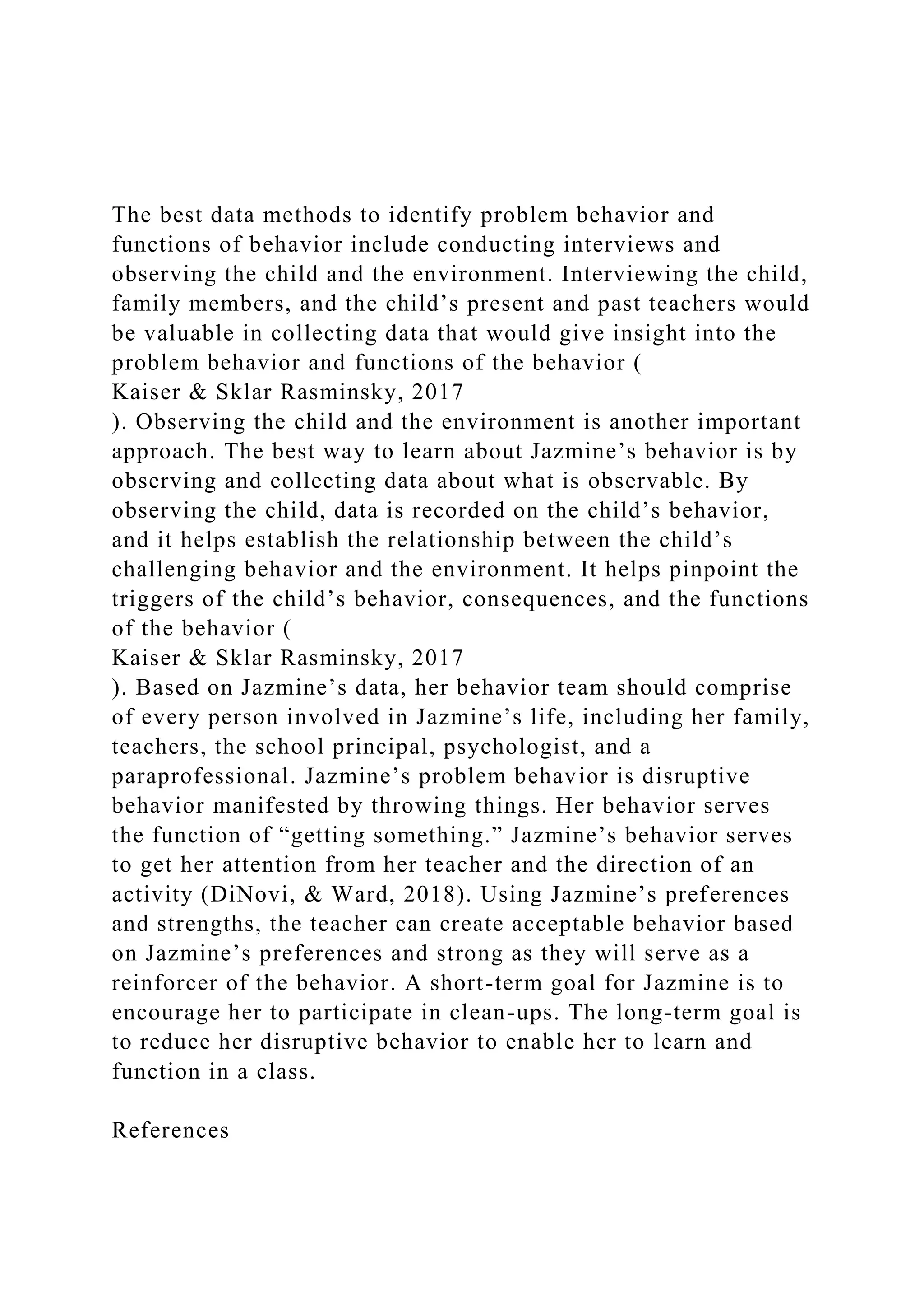 The best data methods to identify problem behavior and
functions of behavior include conducting interviews and
observing the child and the environment. Interviewing the child,
family members, and the child’s present and past teachers would
be valuable in collecting data that would give insight into the
problem behavior and functions of the behavior (
Kaiser & Sklar Rasminsky, 2017
). Observing the child and the environment is another important
approach. The best way to learn about Jazmine’s behavior is by
observing and collecting data about what is observable. By
observing the child, data is recorded on the child’s behavior,
and it helps establish the relationship between the child’s
challenging behavior and the environment. It helps pinpoint the
triggers of the child’s behavior, consequences, and the functions
of the behavior (
Kaiser & Sklar Rasminsky, 2017
). Based on Jazmine’s data, her behavior team should comprise
of every person involved in Jazmine’s life, including her family,
teachers, the school principal, psychologist, and a
paraprofessional. Jazmine’s problem behavior is disruptive
behavior manifested by throwing things. Her behavior serves
the function of “getting something.” Jazmine’s behavior serves
to get her attention from her teacher and the direction of an
activity (DiNovi, & Ward, 2018). Using Jazmine’s preferences
and strengths, the teacher can create acceptable behavior based
on Jazmine’s preferences and strong as they will serve as a
reinforcer of the behavior. A short-term goal for Jazmine is to
encourage her to participate in clean-ups. The long-term goal is
to reduce her disruptive behavior to enable her to learn and
function in a class.
References
 