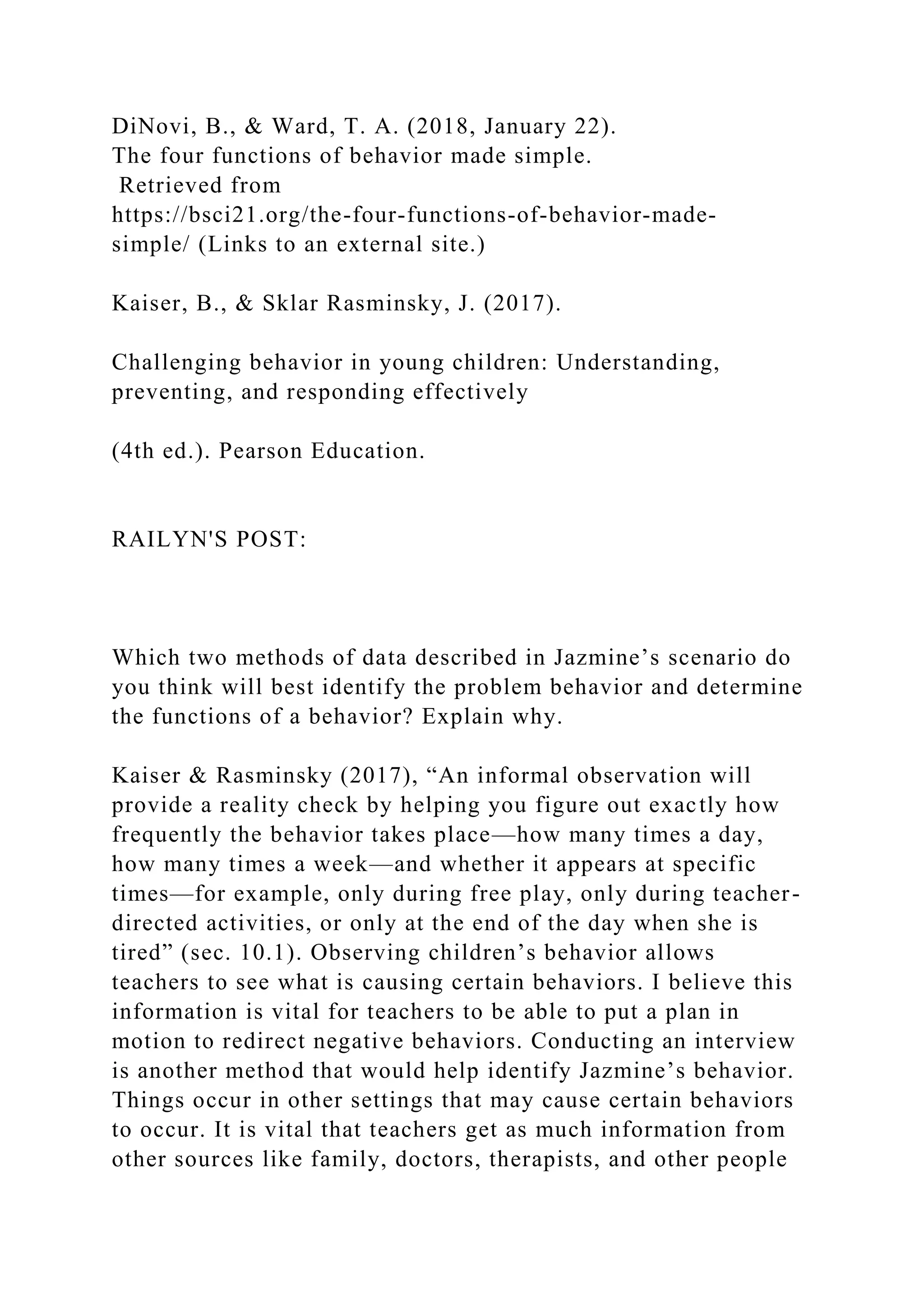 DiNovi, B., & Ward, T. A. (2018, January 22).
The four functions of behavior made simple.
Retrieved from
https://bsci21.org/the-four-functions-of-behavior-made-
simple/ (Links to an external site.)
Kaiser, B., & Sklar Rasminsky, J. (2017).
Challenging behavior in young children: Understanding,
preventing, and responding effectively
(4th ed.). Pearson Education.
RAILYN'S POST:
Which two methods of data described in Jazmine’s scenario do
you think will best identify the problem behavior and determine
the functions of a behavior? Explain why.
Kaiser & Rasminsky (2017), “An informal observation will
provide a reality check by helping you figure out exactly how
frequently the behavior takes place—how many times a day,
how many times a week—and whether it appears at specific
times—for example, only during free play, only during teacher-
directed activities, or only at the end of the day when she is
tired” (sec. 10.1). Observing children’s behavior allows
teachers to see what is causing certain behaviors. I believe this
information is vital for teachers to be able to put a plan in
motion to redirect negative behaviors. Conducting an interview
is another method that would help identify Jazmine’s behavior.
Things occur in other settings that may cause certain behaviors
to occur. It is vital that teachers get as much information from
other sources like family, doctors, therapists, and other people
 