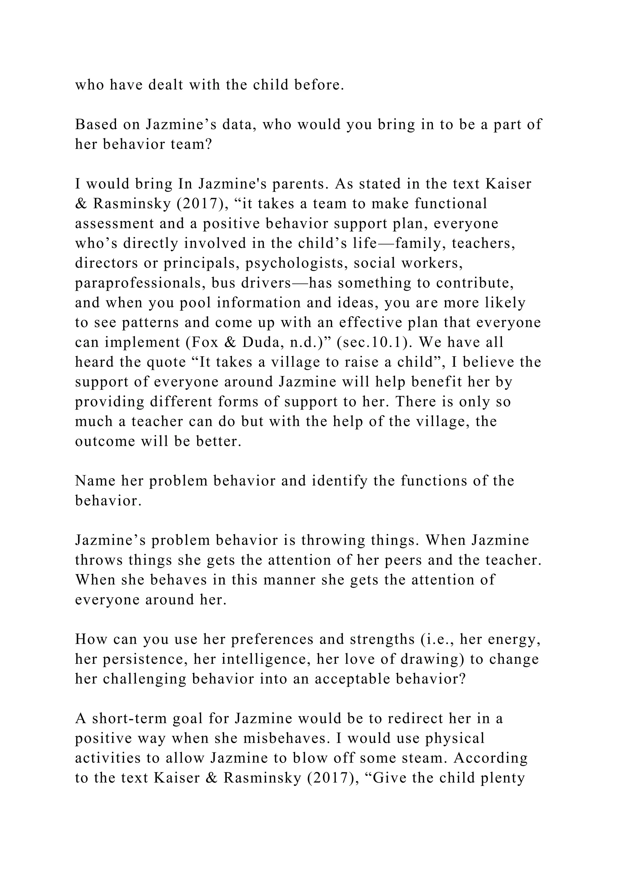 who have dealt with the child before.
Based on Jazmine’s data, who would you bring in to be a part of
her behavior team?
I would bring In Jazmine's parents. As stated in the text Kaiser
& Rasminsky (2017), “it takes a team to make functional
assessment and a positive behavior support plan, everyone
who’s directly involved in the child’s life—family, teachers,
directors or principals, psychologists, social workers,
paraprofessionals, bus drivers—has something to contribute,
and when you pool information and ideas, you are more likely
to see patterns and come up with an effective plan that everyone
can implement (Fox & Duda, n.d.)” (sec.10.1). We have all
heard the quote “It takes a village to raise a child”, I believe the
support of everyone around Jazmine will help benefit her by
providing different forms of support to her. There is only so
much a teacher can do but with the help of the village, the
outcome will be better.
Name her problem behavior and identify the functions of the
behavior.
Jazmine’s problem behavior is throwing things. When Jazmine
throws things she gets the attention of her peers and the teacher.
When she behaves in this manner she gets the attention of
everyone around her.
How can you use her preferences and strengths (i.e., her energy,
her persistence, her intelligence, her love of drawing) to change
her challenging behavior into an acceptable behavior?
A short-term goal for Jazmine would be to redirect her in a
positive way when she misbehaves. I would use physical
activities to allow Jazmine to blow off some steam. According
to the text Kaiser & Rasminsky (2017), “Give the child plenty
 