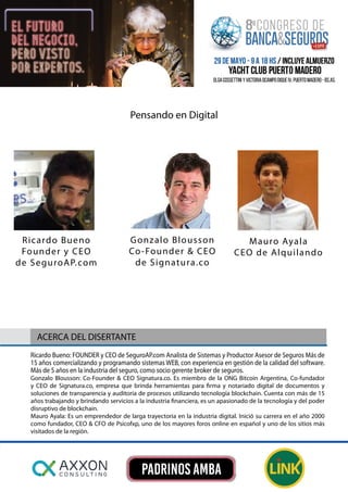 Ricardo Bueno: FOUNDER y CEO de SeguroAP.com Analista de Sistemas y Productor Asesor de Seguros Más de
15 años comercializando y programando sistemas WEB, con experiencia en gestión de la calidad del software.
Más de 5 años en la industria del seguro, como socio gerente broker de seguros.
Gonzalo Blousson: Co-Founder & CEO Signatura.co. Es miembro de la ONG Bitcoin Argentina, Co-fundador
y CEO de Signatura.co, empresa que brinda herramientas para firma y notariado digital de documentos y
soluciones de transparencia y auditoría de procesos utilizando tecnología blockchain. Cuenta con más de 15
años trabajando y brindando servicios a la industria financiera, es un apasionado de la tecnología y del poder
disruptivo de blockchain.
Mauro Ayala: Es un emprendedor de larga trayectoria en la industria digital. Inició su carrera en el año 2000
como fundador, CEO & CFO de Psicofxp, uno de los mayores foros online en español y uno de los sitios más
visitados de la región.
ACERCA DEL DISERTANTE
Pensando en Digital
Mauro Ayala
CEO de Alquilando
Ricardo Bueno
Founder y CEO
de SeguroAP.com
Gonzalo Blousson
Co-Founder & CEO
de Signatura.co
 