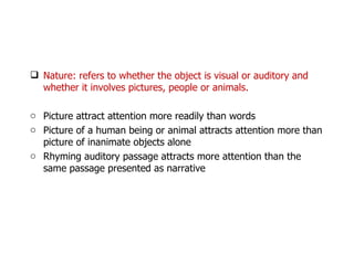 Nature: refers to whether the object is visual or auditory and whether it involves pictures, people or animals. Picture attract attention more readily than words Picture of a human being or animal attracts attention more than picture of inanimate objects alone Rhyming auditory passage attracts more attention than the same passage presented as narrative  