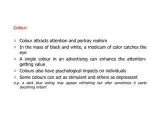 Colour: Colour attracts attention and portray realism In the mass of black and white, a modicum of color catches the eye A single colour in an advertising can enhance the attention-getting value Colours also have psychological impacts on individuals  Some colours can act as stimulant and others as depressant  e.g. a dark blue ceiling may appear refreshing but after sometimes it starts becoming irritant 