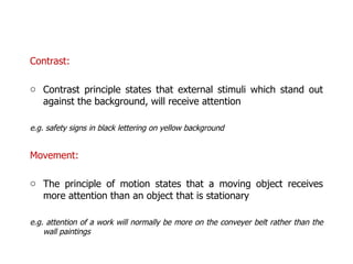 Contrast:  Contrast principle states that external stimuli which stand out against the background, will receive attention e.g. safety signs in black lettering on yellow background Movement:  The principle of motion states that a moving object receives more attention than an object that is stationary e.g. attention of a work will normally be more on the conveyer belt rather than the wall paintings 