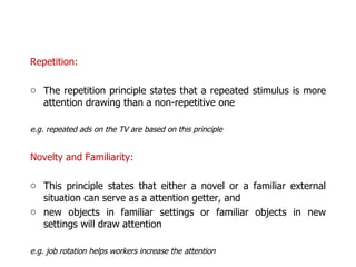 Repetition:  The repetition principle states that a repeated stimulus is more attention drawing than a non-repetitive one e.g. repeated ads on the TV are based on this principle Novelty and Familiarity: This principle states that either a novel or a familiar external situation can serve as a attention getter, and new objects in familiar settings or familiar objects in new settings will draw attention e.g. job rotation helps workers increase the attention 