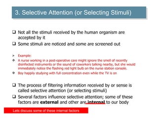 3. Selective Attention (or Selecting Stimuli) Not all the stimuli received by the human organism are accepted by it Some stimuli are noticed and some are screened out Example: A nurse working in a post-operative care might ignore the smell of recently disinfected instruments or the sound of coworkers talking nearby, but she would immediately notice the flashing red light bulb on the nurse station console. Boy happily studying with full concentration even while the TV is on  The process of filtering information received by or sense is called selective attention (or selecting stimuli) Several factors influence selective attention; some of these factors are  external  and other are  internal  to our body Lets discuss some of these internal factors 