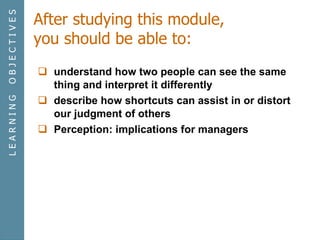 After studying this module, you should be able to: understand how two people can see the same thing and interpret it differently describe how shortcuts can assist in or distort our judgment of others Perception: implications for managers L E A R N I N G  O B J E C T I V E S 