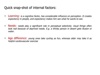 Quick snap-shot of internal factors: Learning:  is a cognitive factor, has considerable influence on perception. It creates expectancy in people, and expectancy makes him see what he wants to see. Needs:  needs play a significant role in perceptual selectivity. Usual things often look real because of deprived needs. E.g. a thirsty person in desert gets illusion of water. Age difference:  young ones take cycling as fun, whereas older may take it as helpful cardiovascular exercise  