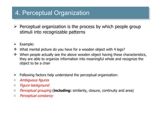 4. Perceptual Organization Perceptual organization is the process by which people group stimuli into recognizable patterns Example: What mental picture do you have for a wooden object with 4 legs? When people actually see the above wooden object having these characteristics, they are able to organize information into meaningful whole and recognize the object to be a chair Following factors help understand the perceptual organization: Ambiguous figures Figure background Perceptual grouping  ( including:  similarity, closure, continuity and area) Perceptual constancy  