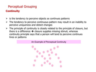 Continuity   is the tendency to perceive objects as continues patterns The tendency to perceive continuous pattern may result in an inability to perceive uniqueness and detect changes The principle of continuity is closely related to the principle of closure, but there is a difference    closure supplies missing stimuli, whereas continuity principle says that a person will tend to perceive continues lines or patterns Perceptual Grouping An Example of Perceptual Continuity 