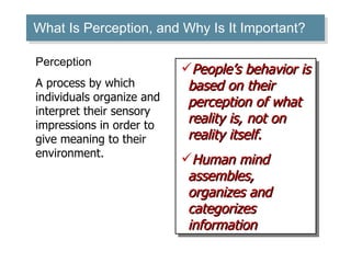 What Is Perception, and Why Is It Important? People’s behavior is based on their perception of what reality is, not on reality itself.  Human mind assembles, organizes and categorizes information Perception A process by which individuals organize and interpret their sensory impressions in order to give meaning to their environment. 