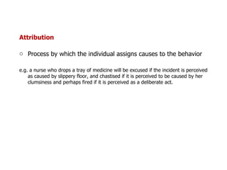 Attribution Process by which the individual assigns causes to the behavior  e.g. a nurse who drops a tray of medicine will be excused if the incident is perceived as caused by slippery floor, and chastised if it is perceived to be caused by her clumsiness and perhaps fired if it is perceived as a deliberate act. 