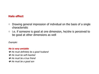 Halo effect Drawing general impression of individual on the basis of a single characteristic i.e. if someone is good at one dimension, he/she is perceived to be good at other dimensions as well Example: He is very amiable    He must definitely be a good husband    He must be soft-hearted    He must be a true friend    He must be a good son 