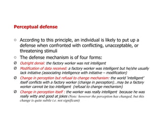 Perceptual defense According to this principle, an individual is likely to put up a defense when confronted with conflicting, unacceptable, or threatening stimuli The defense mechanism is of four forms: Outright denial:  the factory worker was not intelligent  Modification of data received:  a factory worker was intelligent but he/she usually lack initiative (associating intelligence with initiative – modification) Change in perception but refusal to change mechanism:  the world ‘intelligent’ itself conflicts with a factory worker (change in perception)…may be a factory worker cannot be too intelligent  (refusal to change mechanism) Change in perception itself :  the worker was really intelligent  because he was really witty and good at jokes  (Note: however the perception has changed, but this change is quite subtle i.e. not significant) 