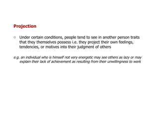 Projection Under certain conditions, people tend to see in another person traits that they themselves possess i.e. they project their own feelings, tendencies, or motives into their judgment of others e.g. an individual who is himself not very energetic may see others as lazy or may explain their lack of achievement as resulting from their unwillingness to work 