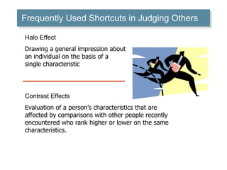 Frequently Used Shortcuts in Judging Others Halo Effect Drawing a general impression about an individual on the basis of a single characteristic Contrast Effects Evaluation of a person’s characteristics that are affected by comparisons with other people recently encountered who rank higher or lower on the same characteristics. 