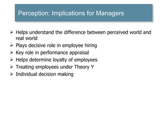 Helps understand the difference between perceived world and real world Plays decisive role in employee hiring Key role in performance appraisal Helps determine loyalty of employees Treating employees under Theory Y Individual decision making Perception: Implications for Managers  