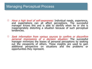 Managing Perceptual Process Have a high level of self-awareness:  Individual needs, experience, and expectations can all affect perceptions. The successful manager knows this and is able to identify when he or she is inappropriately distorting a situation because of such perceptual tendencies.  Seek information from various sources to confirm or disconfirm personal impressions of a decision situation:  The successful manager minimizes the biases of personal perceptions by seeking out the viewpoints of others. These insights are used to gain additional perspective on situations and the problems or opportunities they represent.  