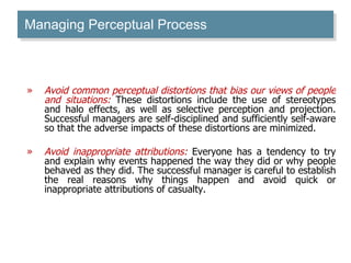 Managing Perceptual Process Avoid common perceptual distortions that bias our views of people and situations:  These distortions include the use of stereotypes and halo effects, as well as selective perception and projection. Successful managers are self-disciplined and sufficiently self-aware so that the adverse impacts of these distortions are minimized.  Avoid inappropriate attributions:  Everyone has a tendency to try and explain why events happened the way they did or why people behaved as they did. The successful manager is careful to establish the real reasons why things happen and avoid quick or inappropriate attributions of casualty. 