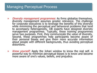 Managing Perceptual Process Diversity management programmes:  As firms globalize themselves, diversity management assumes greater relevance. The challenge for corporate executives is to leverage the benefits of this diversity while minimizing the perceptual and behavioral problems that tend to accompany heterogeneity. OB experts have designed diversity management programmes. Typically, these training programmes serve two purposes. First, they communicate the value of diversity. Second, these programmes help participants become aware of their personal biases and give them more accurate information about people with different backgrounds, thus avoiding perceptual distortions. Know yourself:  Apply the Johari window to know the real self. A powerful way to minimize perceptual biases is to know and become more aware of one’s values, beliefs, and prejudice. 