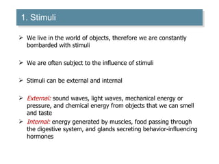 1. Stimuli We live in the world of objects, therefore we are constantly bombarded with stimuli We are often subject to the influence of stimuli Stimuli can be external and internal External:  sound waves, light waves, mechanical energy or pressure, and chemical energy from objects that we can smell and taste Internal:  energy generated by muscles, food passing through the digestive system, and glands secreting behavior-influencing hormones  