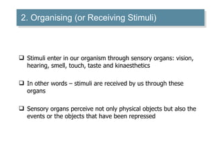 2. Organising (or Receiving Stimuli) Stimuli enter in our organism through sensory organs: vision, hearing, smell, touch, taste and kinaesthetics In other words – stimuli are received by us through these organs Sensory organs perceive not only physical objects but also the events or the objects that have been repressed 