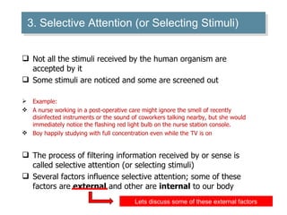 3. Selective Attention (or Selecting Stimuli) Not all the stimuli received by the human organism are accepted by it Some stimuli are noticed and some are screened out Example: A nurse working in a post-operative care might ignore the smell of recently disinfected instruments or the sound of coworkers talking nearby, but she would immediately notice the flashing red light bulb on the nurse station console. Boy happily studying with full concentration even while the TV is on  The process of filtering information received by or sense is called selective attention (or selecting stimuli) Several factors influence selective attention; some of these factors are  external  and other are  internal  to our body Lets discuss some of these external factors 