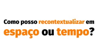 Como posso recontextualizar em
espaço ou tempo?
 