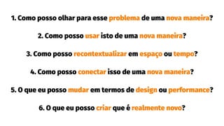 1. Como posso olhar para esse problema de uma nova maneira?
2. Como posso usar isto de uma nova maneira?
3. Como posso recontextualizar em espaço ou tempo?
4. Como posso conectar isso de uma nova maneira?
5. O que eu posso mudar em termos de design ou performance?
6. O que eu posso criar que é realmente novo?
 
