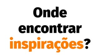 Onde
encontrar
inspirações?
 