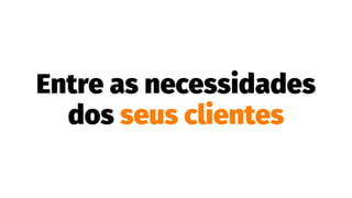 Entre as necessidades
dos seus clientes
 