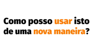 Como posso usar isto
de uma nova maneira?
 