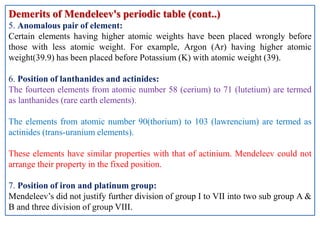 Demerits of Mendeleev's periodic table (cont..)
5. Anomalous pair of element:
Certain elements having higher atomic weights have been placed wrongly before
those with less atomic weight. For example, Argon (Ar) having higher atomic
weight(39.9) has been placed before Potassium (K) with atomic weight (39).
6. Position of lanthanides and actinides:
The fourteen elements from atomic number 58 (cerium) to 71 (lutetium) are termed
as lanthanides (rare earth elements).
The elements from atomic number 90(thorium) to 103 (lawrencium) are termed as
actinides (trans-uranium elements).
These elements have similar properties with that of actinium. Mendeleev could not
arrange their property in the fixed position.
7. Position of iron and platinum group:
Mendeleev’s did not justify further division of group I to VII into two sub group A &
B and three division of group VIII.
 