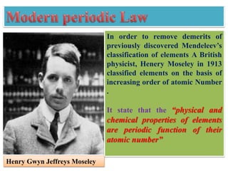 In order to remove demerits of
previously discovered Mendeleev’s
classification of elements A British
physicist, Henery Moseley in 1913
classified elements on the basis of
increasing order of atomic Number
.
It state that the “physical and
chemical properties of elements
are periodic function of their
atomic number”
Henry Gwyn Jeffreys Moseley
 