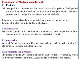 Component of Modern periodic table
1. Periods:
Modern periodic table contains horizontal rows called periods. Each period
starts with an alkali metal and ends with an inert gas element. Elements
present in the same period have same number of shells.
It contains 7 periods and are represented by n=one, n=two and so on.
Periods of modern periodic table are of 3 types:
i. Short period:
1st period contains only two elements whereas 2nd and 3rd period contains
elements each. So, these periods are called short period.
ii. Long period:
4th and 5th period contain 18 elements each and 6th period contains 32
elements. So, they are called long period.
iii. Incomplete Long Period:
7th period contains 30 elements and some gap left for the elements, which
will be discovered in the future. So, it is called incomplete long period.
 