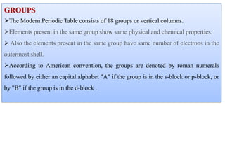 GROUPS
The Modern Periodic Table consists of 18 groups or vertical columns.
Elements present in the same group show same physical and chemical properties.
 Also the elements present in the same group have same number of electrons in the
outermost shell.
According to American convention, the groups are denoted by roman numerals
followed by either an capital alphabet "A" if the group is in the s-block or p-block, or
by "B" if the group is in the d-block .
 