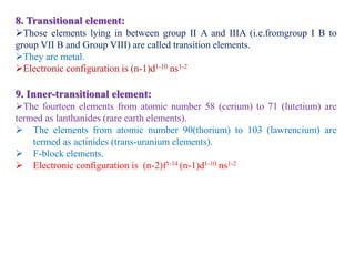 8. Transitional element:
Those elements lying in between group II A and IIIA (i.e.fromgroup I B to
group VII B and Group VIII) are called transition elements.
They are metal.
Electronic configuration is (n-1)d1-10 ns1-2
9. Inner-transitional element:
The fourteen elements from atomic number 58 (cerium) to 71 (lutetium) are
termed as lanthanides (rare earth elements).
 The elements from atomic number 90(thorium) to 103 (lawrencium) are
termed as actinides (trans-uranium elements).
 F-block elements.
 Electronic configuration is (n-2)f1-14 (n-1)d1-10 ns1-2
 