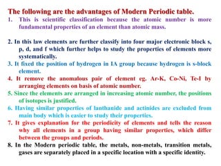 The following are the advantages of Modern Periodic table.
1. This is scientific classification because the atomic number is more
fundamental properties of an element than atomic mass.
2. In this law elements are further classify into four major electronic block s,
p, d, and f which further helps to study the properties of elements more
systematically.
3. It fixed the position of hydrogen in IA group because hydrogen is s-block
element.
4. It remove the anomalous pair of element eg. Ar-K, Co-Ni, Te-I by
arranging elements on basis of atomic number.
5. Since the elements are arranged in increasing atomic number, the positions
of isotopes is justified.
6. Having similar properties of lanthanide and actinides are excluded from
main body which is easier to study their properties.
7. It gives explanation for the periodicity of elements and tells the reason
why all elements in a group having similar properties, which differ
between the groups and periods.
8. In the Modern periodic table, the metals, non-metals, transition metals,
gases are separately placed in a specific location with a specific identity.
 