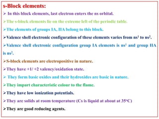 s-Block elements:
 In this block elements, last electron enters the ns orbital.
The s-block elements lie on the extreme left of the periodic table.
The elements of groups IA, IIA belong to this block.
Valence shell electronic configuration of these elements varies from ns1 to ns2.
Valence shell electronic configuration group IA elements is ns1 and group IIA
is ns2.
S-block elements are electropositive in nature.
They have +1/ +2 valency/oxidation state.
 They form basic oxides and their hydroxides are basic in nature.
They impart characteristic colour to the flame.
They have low ionization potentials.
They are solids at room temperature (Cs is liquid at about at 35oC)
They are good reducing agents.
 